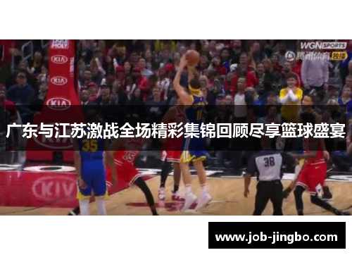 广东与江苏激战全场精彩集锦回顾尽享篮球盛宴